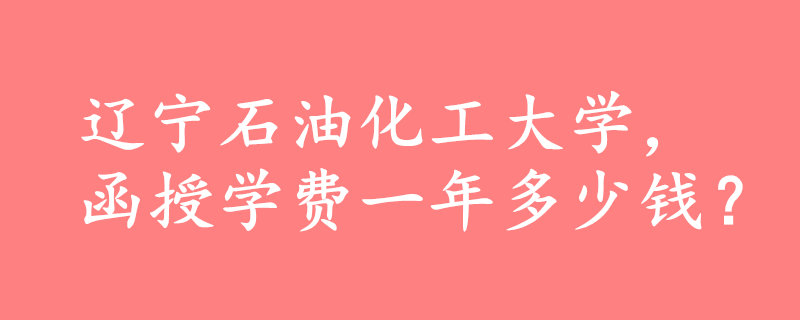 遼寧石油化工大學函授一年多少錢
