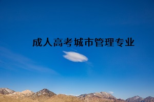 成人高考專升本城市管理專業(yè)是干什么？城市管理專業(yè)介紹